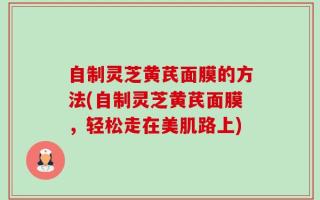 自制灵芝黄芪面膜的方法(自制灵芝黄芪面膜，轻松走在美肌路上)