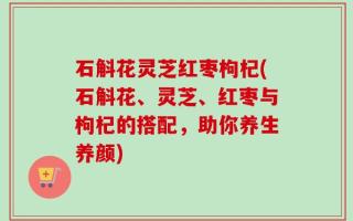 石斛花灵芝红枣枸杞(石斛花、灵芝、红枣与枸杞的搭配，助你养生养颜)