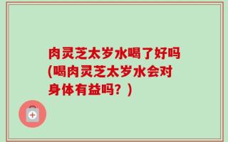 肉灵芝太岁水喝了好吗(喝肉灵芝太岁水会对身体有益吗？)