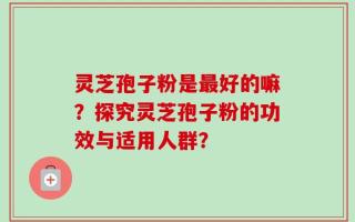 灵芝孢子粉是最好的嘛？探究灵芝孢子粉的功效与适用人群？