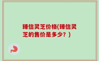 臻信灵芝价格(臻信灵芝的售价是多少？)