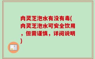 肉灵芝泡水有没有毒(肉灵芝泡水可安全饮用，但需谨慎，详阅说明)