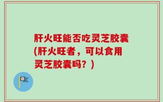 肝火旺能否吃灵芝胶囊(肝火旺者，可以食用灵芝胶囊吗？)