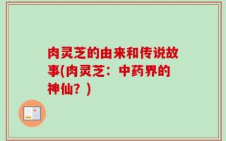肉灵芝的由来和传说故事(肉灵芝：中药界的神仙？)