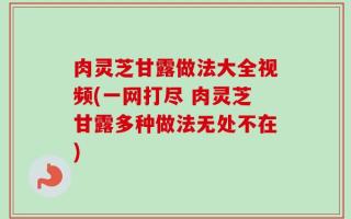 肉灵芝甘露做法大全视频(一网打尽 肉灵芝甘露多种做法无处不在)