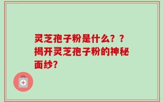 灵芝孢子粉是什么？？揭开灵芝孢子粉的神秘面纱？