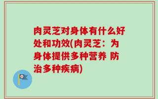 肉灵芝对身体有什么好处和功效(肉灵芝：为身体提供多种营养 防治多种疾病)