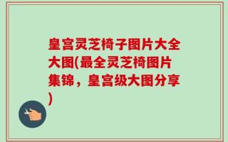 皇宫灵芝椅子图片大全大图(最全灵芝椅图片集锦，皇宫级大图分享)
