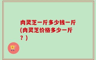 肉灵芝一斤多少钱一斤(肉灵芝价格多少一斤？)