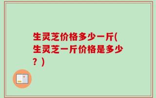 生灵芝价格多少一斤(生灵芝一斤价格是多少？)
