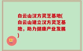 白云山汉方灵芝基地(白云山建立汉方灵芝基地，助力健康产业发展)