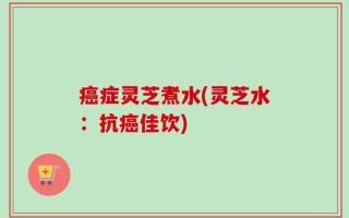 癌症灵芝煮水(灵芝水：抗癌佳饮)