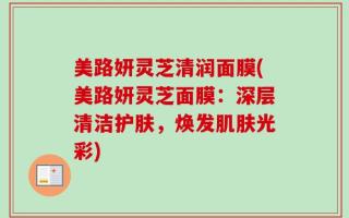美路妍灵芝清润面膜(美路妍灵芝面膜：深层清洁护肤，焕发肌肤光彩)