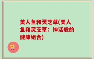 美人鱼和灵芝草(美人鱼和灵芝草：神话般的健康组合)