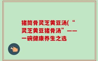 猪筒骨灵芝黄豆汤(“灵芝黄豆猪骨汤”——一碗健康养生之选