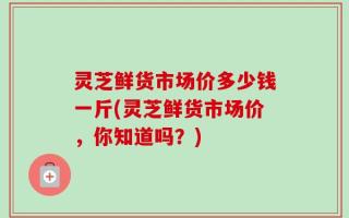 灵芝鲜货市场价多少钱一斤(灵芝鲜货市场价，你知道吗？)