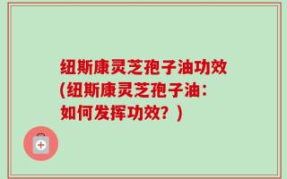 纽斯康灵芝孢子油功效(纽斯康灵芝孢子油：如何发挥功效？)