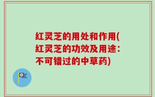 红灵芝的用处和作用(红灵芝的功效及用途：不可错过的中草药)