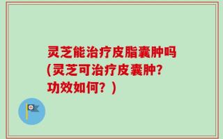 灵芝能治疗皮脂囊肿吗(灵芝可治疗皮囊肿？功效如何？)
