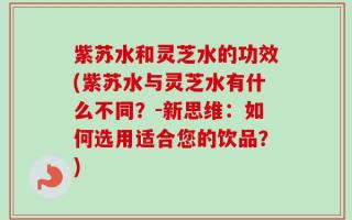 紫苏水和灵芝水的功效(紫苏水与灵芝水有什么不同？-新思维：如何选用适合您的饮品？)