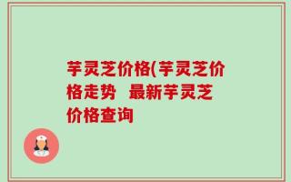芋灵芝价格(芋灵芝价格走势  最新芋灵芝价格查询