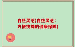 自热灵芝(自热灵芝：方便快捷的健康保障)