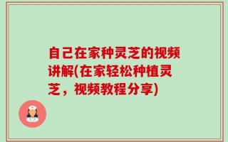 自己在家种灵芝的视频讲解(在家轻松种植灵芝，视频教程分享)