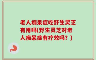 老人痴呆症吃野生灵芝有用吗(野生灵芝对老人痴呆症有疗效吗？)