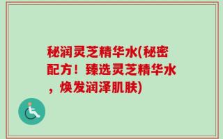秘润灵芝精华水(秘密配方！臻选灵芝精华水，焕发润泽肌肤)