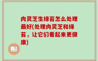 肉灵芝生绿苔怎么处理最好(处理肉灵芝和绿苔，让它们看起来更健康)