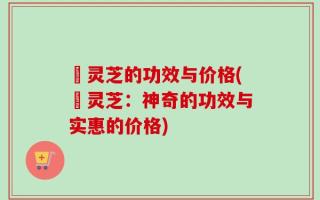 艼灵芝的功效与价格(艼灵芝：神奇的功效与实惠的价格)