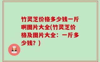 竹灵芝价格多少钱一斤啊图片大全(竹灵芝价格及图片大全：一斤多少钱？)
