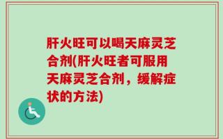 肝火旺可以喝天麻灵芝合剂(肝火旺者可服用天麻灵芝合剂，缓解症状的方法)
