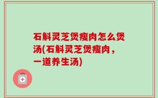 石斛灵芝煲瘦肉怎么煲汤(石斛灵芝煲瘦肉，一道养生汤)