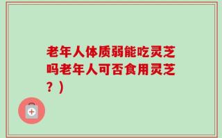 老年人体质弱能吃灵芝吗老年人可否食用灵芝？)