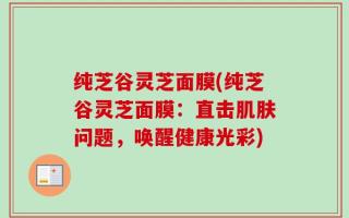 纯芝谷灵芝面膜(纯芝谷灵芝面膜：直击肌肤问题，唤醒健康光彩)