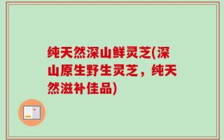 纯天然深山鲜灵芝(深山原生野生灵芝，纯天然滋补佳品)