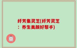 纤芳集灵芝(纤芳灵芝：养生美颜好帮手)