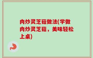 肉炒灵芝菇做法(学做肉炒灵芝菇，美味轻松上桌)