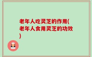老年人吃灵芝的作用(老年人食用灵芝的功效)