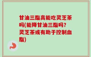 甘油三酯高能吃灵芝茶吗(能降甘油三酯吗？灵芝茶或有助于控制血脂)