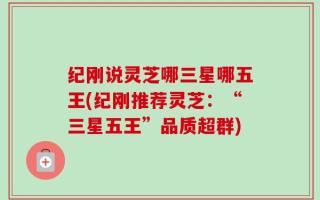 纪刚说灵芝哪三星哪五王(纪刚推荐灵芝：“三星五王”品质超群)