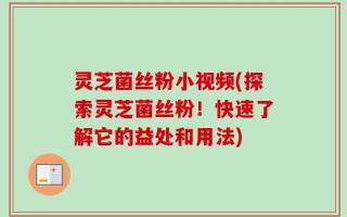 灵芝菌丝粉小视频(探索灵芝菌丝粉！快速了解它的益处和用法)