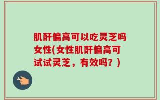 肌酐偏高可以吃灵芝吗女性(女性肌酐偏高可试试灵芝，有效吗？)