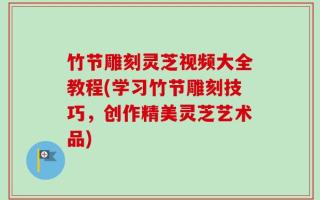 竹节雕刻灵芝视频大全教程(学习竹节雕刻技巧，创作精美灵芝艺术品)