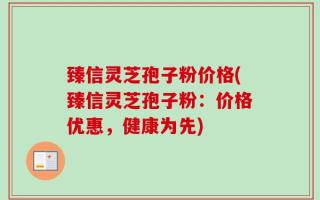 臻信灵芝孢子粉价格(臻信灵芝孢子粉：价格优惠，健康为先)