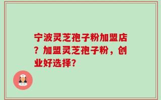 宁波灵芝孢子粉加盟店？加盟灵芝孢子粉，创业好选择？