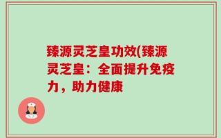 臻源灵芝皇功效(臻源灵芝皇：全面提升免疫力，助力健康