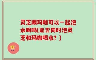 灵芝跟玛咖可以一起泡水喝吗(能否同时泡灵芝和玛咖喝水？)