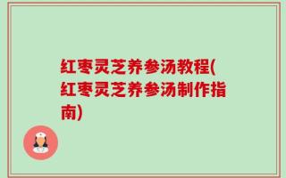 红枣灵芝养参汤教程(红枣灵芝养参汤制作指南)